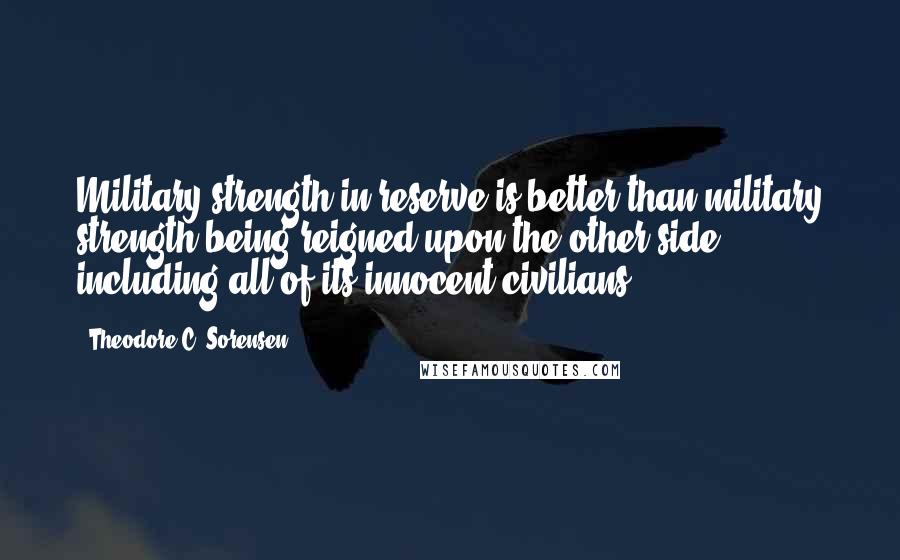 Theodore C. Sorensen Quotes: Military strength in reserve is better than military strength being reigned upon the other side including all of its innocent civilians.