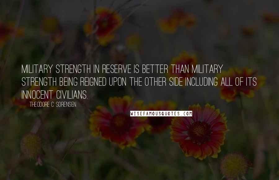 Theodore C. Sorensen Quotes: Military strength in reserve is better than military strength being reigned upon the other side including all of its innocent civilians.