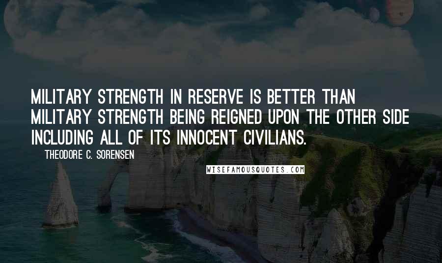 Theodore C. Sorensen Quotes: Military strength in reserve is better than military strength being reigned upon the other side including all of its innocent civilians.