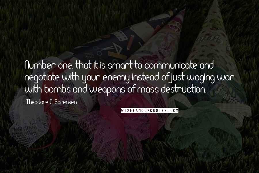 Theodore C. Sorensen Quotes: Number one, that it is smart to communicate and negotiate with your enemy instead of just waging war with bombs and weapons of mass destruction.