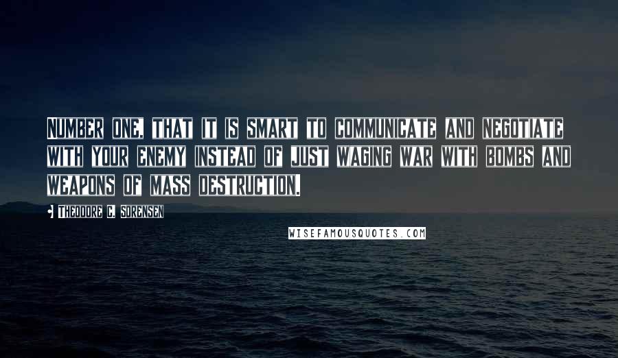 Theodore C. Sorensen Quotes: Number one, that it is smart to communicate and negotiate with your enemy instead of just waging war with bombs and weapons of mass destruction.