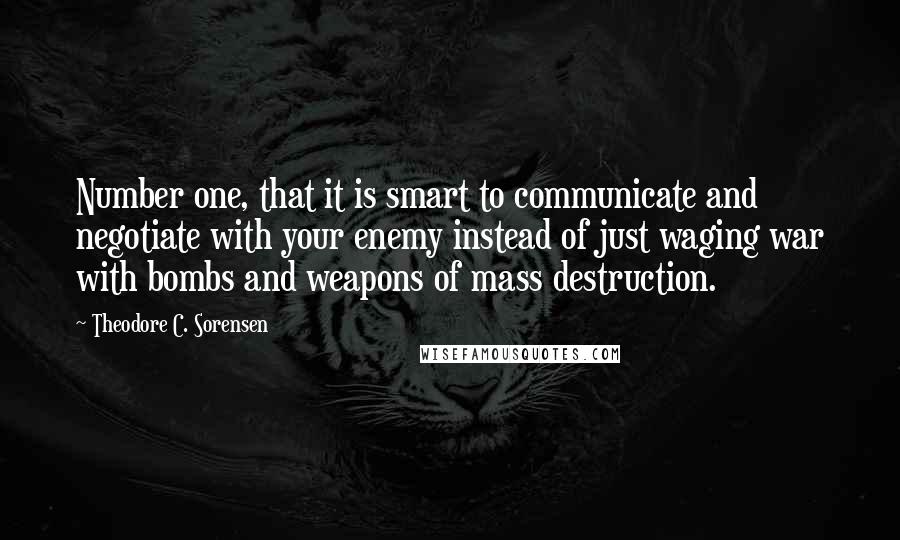 Theodore C. Sorensen Quotes: Number one, that it is smart to communicate and negotiate with your enemy instead of just waging war with bombs and weapons of mass destruction.