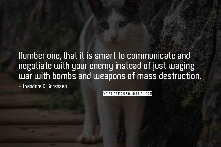 Theodore C. Sorensen Quotes: Number one, that it is smart to communicate and negotiate with your enemy instead of just waging war with bombs and weapons of mass destruction.