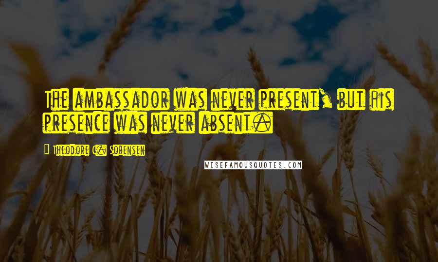 Theodore C. Sorensen Quotes: The ambassador was never present, but his presence was never absent.