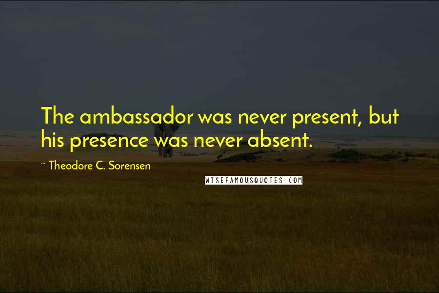 Theodore C. Sorensen Quotes: The ambassador was never present, but his presence was never absent.