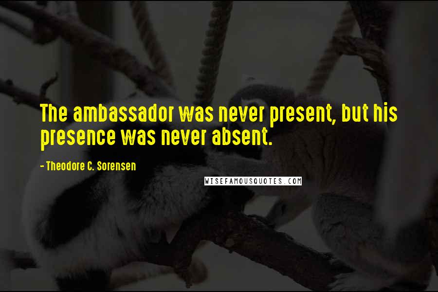 Theodore C. Sorensen Quotes: The ambassador was never present, but his presence was never absent.