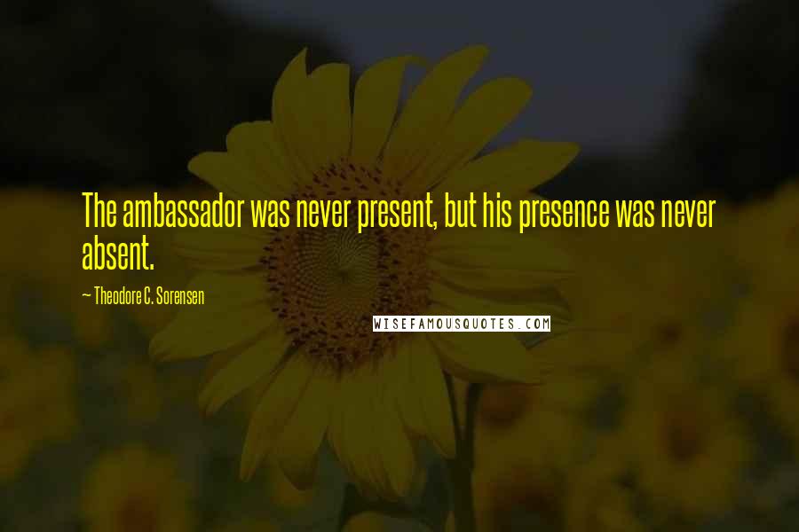 Theodore C. Sorensen Quotes: The ambassador was never present, but his presence was never absent.