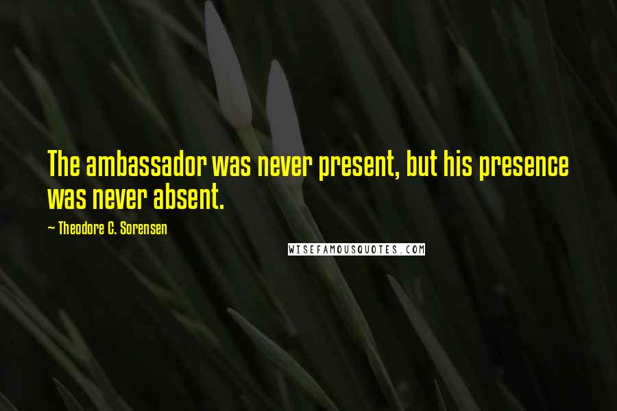 Theodore C. Sorensen Quotes: The ambassador was never present, but his presence was never absent.