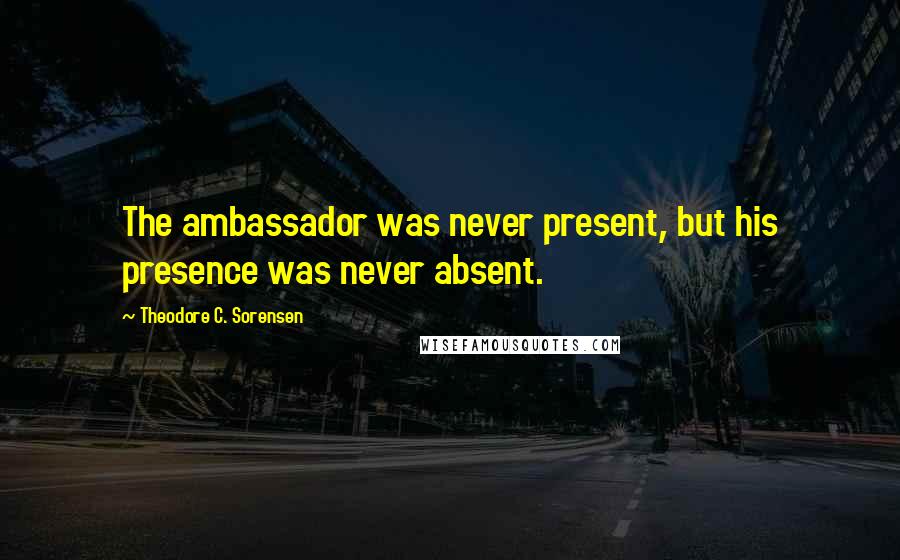 Theodore C. Sorensen Quotes: The ambassador was never present, but his presence was never absent.