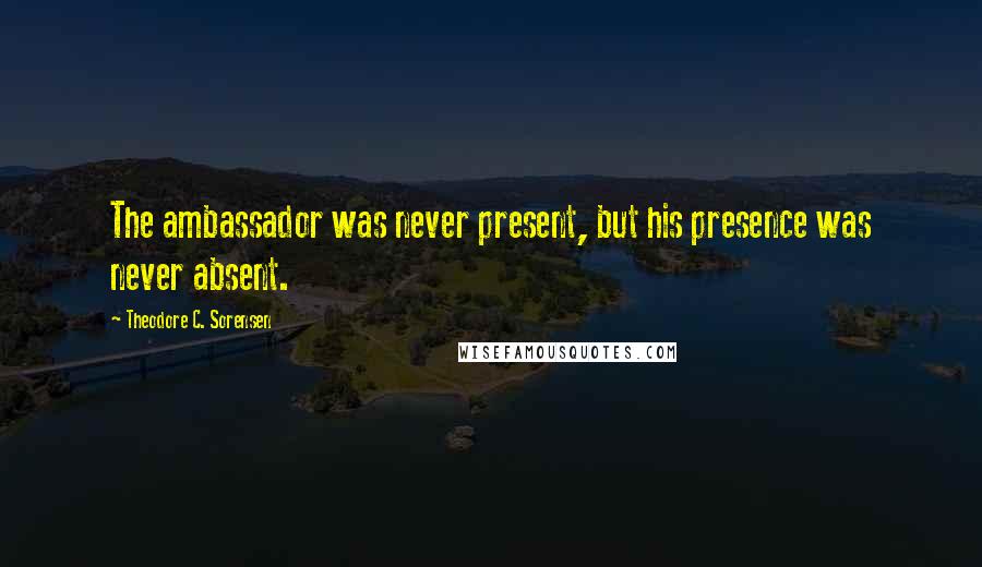 Theodore C. Sorensen Quotes: The ambassador was never present, but his presence was never absent.