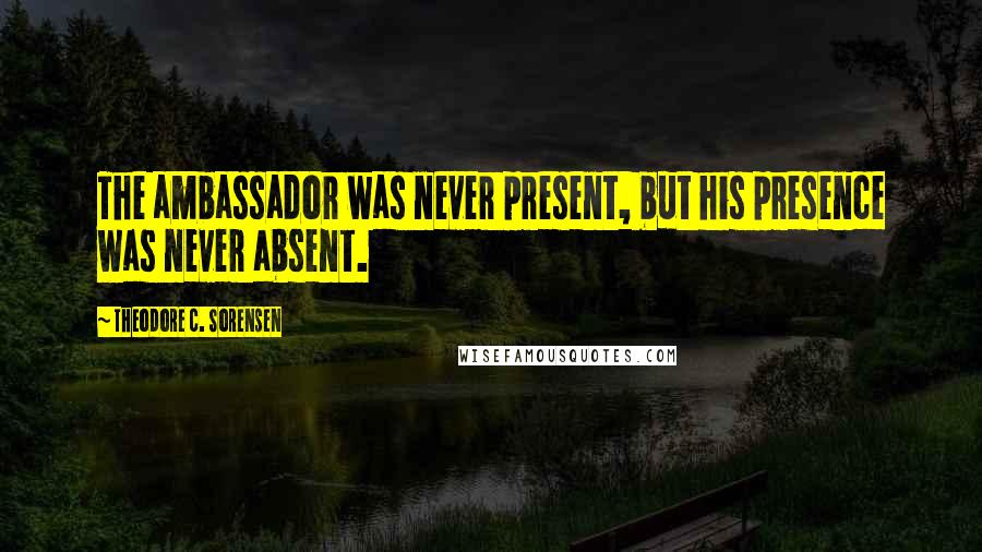 Theodore C. Sorensen Quotes: The ambassador was never present, but his presence was never absent.