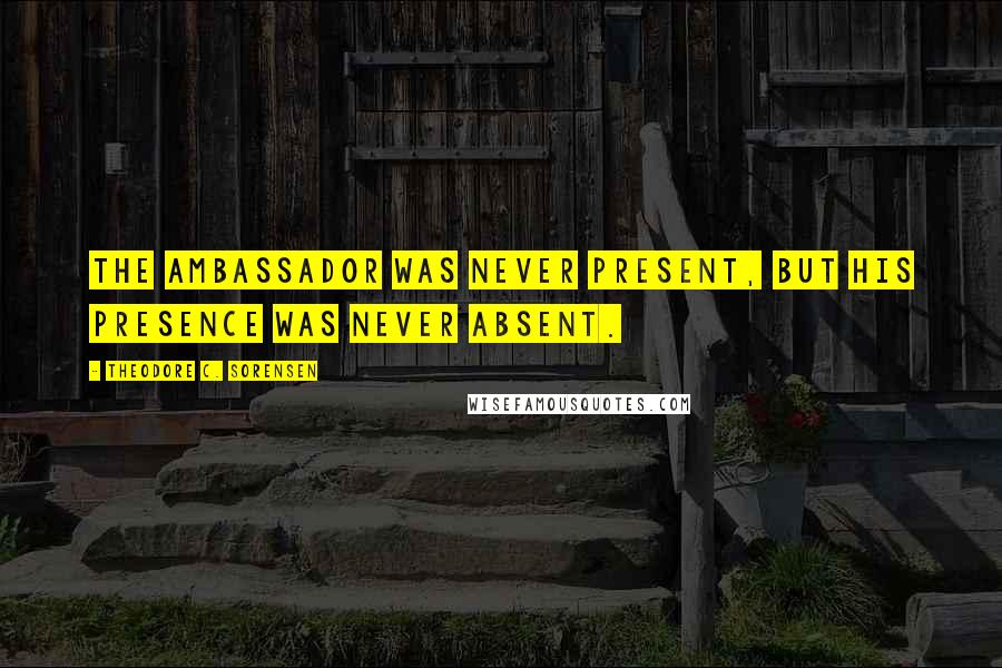 Theodore C. Sorensen Quotes: The ambassador was never present, but his presence was never absent.