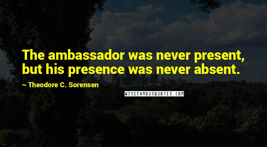 Theodore C. Sorensen Quotes: The ambassador was never present, but his presence was never absent.