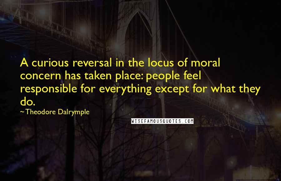 Theodore Dalrymple Quotes: A curious reversal in the locus of moral concern has taken place: people feel responsible for everything except for what they do.