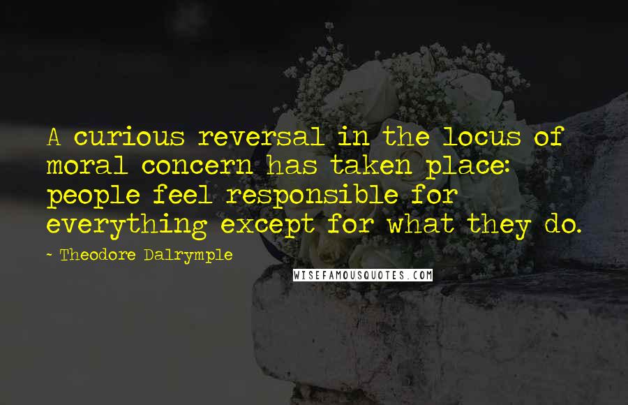 Theodore Dalrymple Quotes: A curious reversal in the locus of moral concern has taken place: people feel responsible for everything except for what they do.