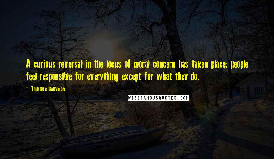 Theodore Dalrymple Quotes: A curious reversal in the locus of moral concern has taken place: people feel responsible for everything except for what they do.