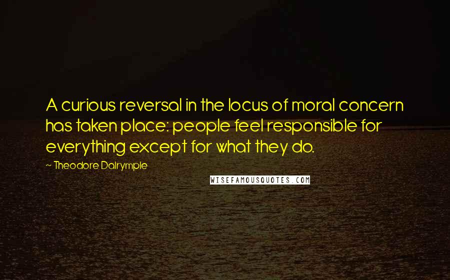 Theodore Dalrymple Quotes: A curious reversal in the locus of moral concern has taken place: people feel responsible for everything except for what they do.