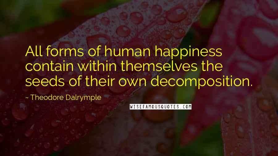 Theodore Dalrymple Quotes: All forms of human happiness contain within themselves the seeds of their own decomposition.