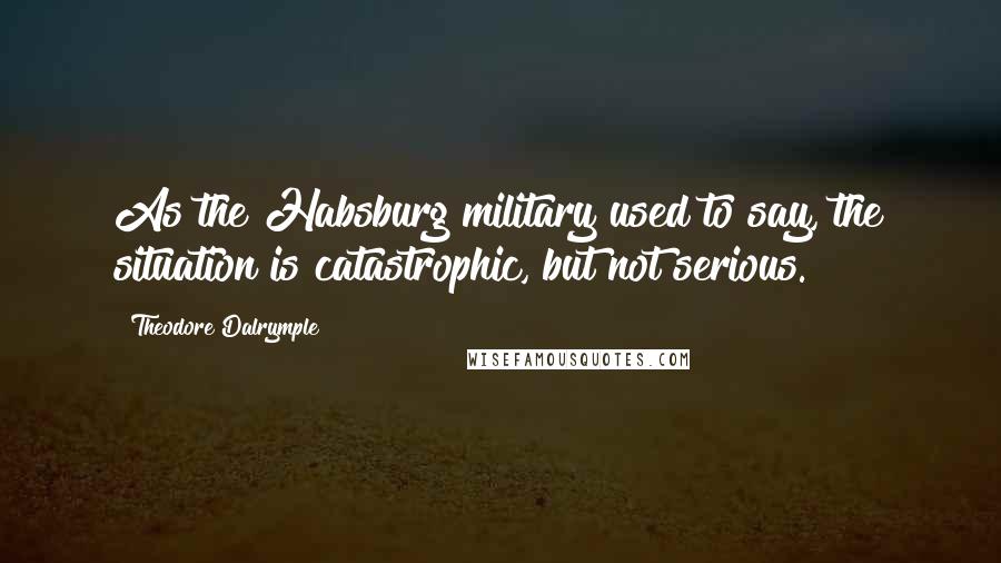 Theodore Dalrymple Quotes: As the Habsburg military used to say, the situation is catastrophic, but not serious.