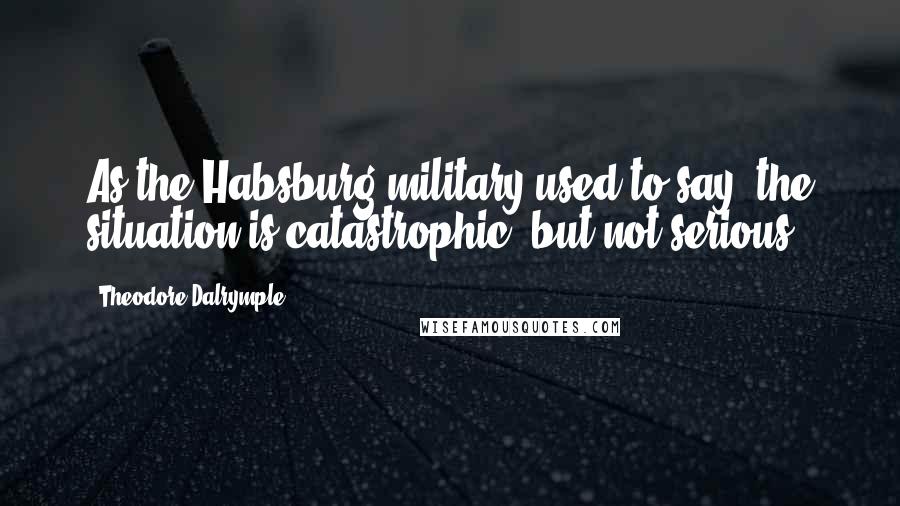 Theodore Dalrymple Quotes: As the Habsburg military used to say, the situation is catastrophic, but not serious.