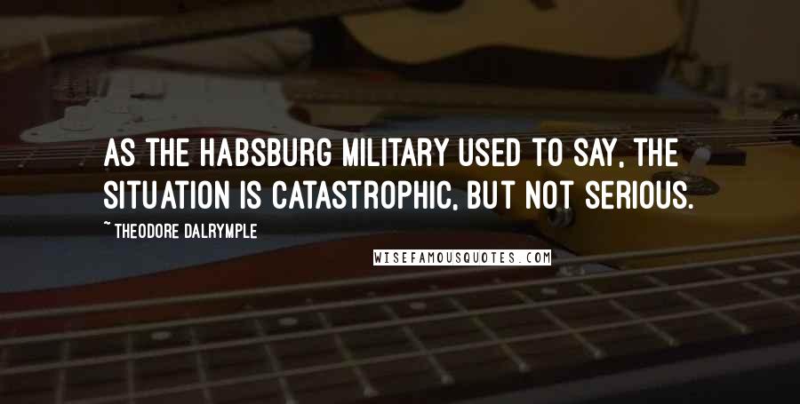 Theodore Dalrymple Quotes: As the Habsburg military used to say, the situation is catastrophic, but not serious.