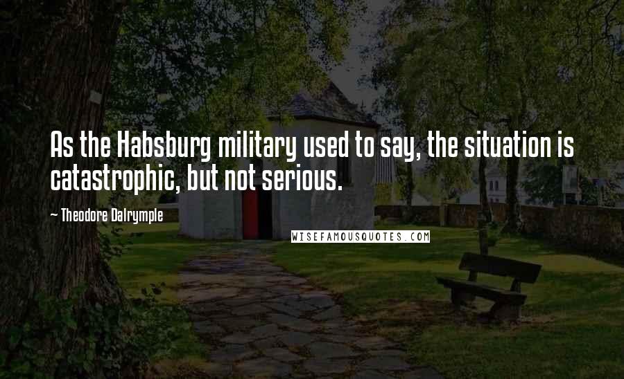 Theodore Dalrymple Quotes: As the Habsburg military used to say, the situation is catastrophic, but not serious.