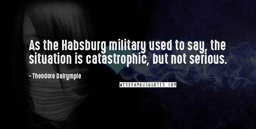 Theodore Dalrymple Quotes: As the Habsburg military used to say, the situation is catastrophic, but not serious.