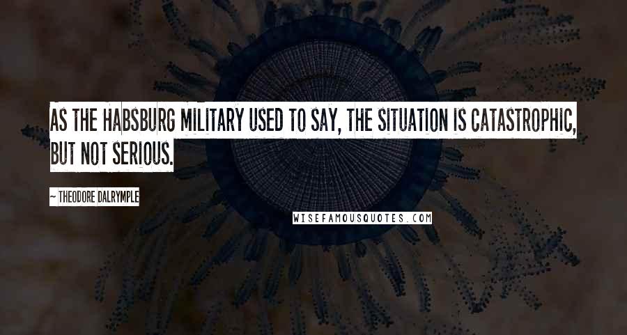 Theodore Dalrymple Quotes: As the Habsburg military used to say, the situation is catastrophic, but not serious.