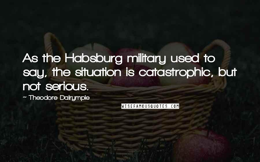 Theodore Dalrymple Quotes: As the Habsburg military used to say, the situation is catastrophic, but not serious.