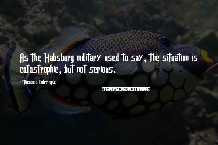 Theodore Dalrymple Quotes: As the Habsburg military used to say, the situation is catastrophic, but not serious.