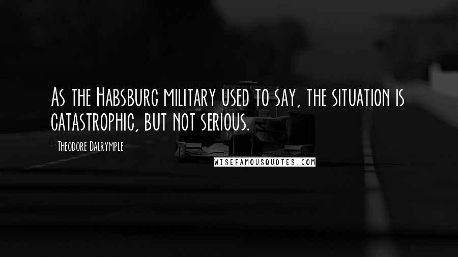 Theodore Dalrymple Quotes: As the Habsburg military used to say, the situation is catastrophic, but not serious.