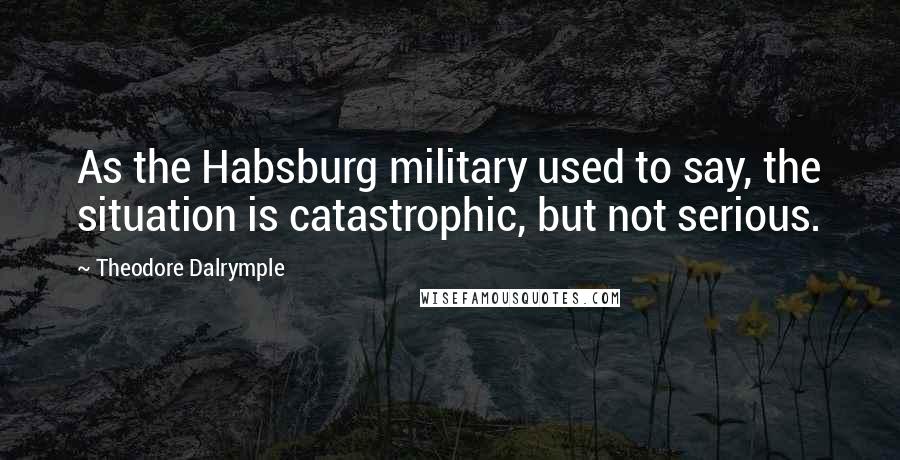 Theodore Dalrymple Quotes: As the Habsburg military used to say, the situation is catastrophic, but not serious.