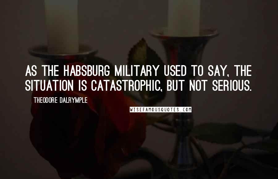 Theodore Dalrymple Quotes: As the Habsburg military used to say, the situation is catastrophic, but not serious.