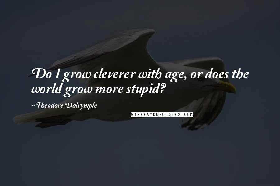 Theodore Dalrymple Quotes: Do I grow cleverer with age, or does the world grow more stupid?