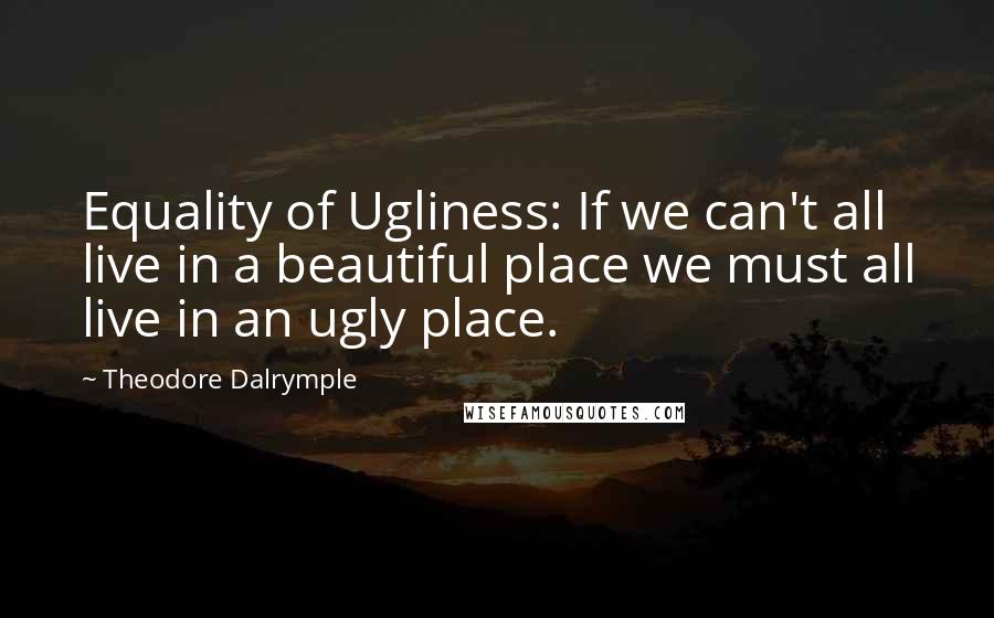 Theodore Dalrymple Quotes: Equality of Ugliness: If we can't all live in a beautiful place we must all live in an ugly place.