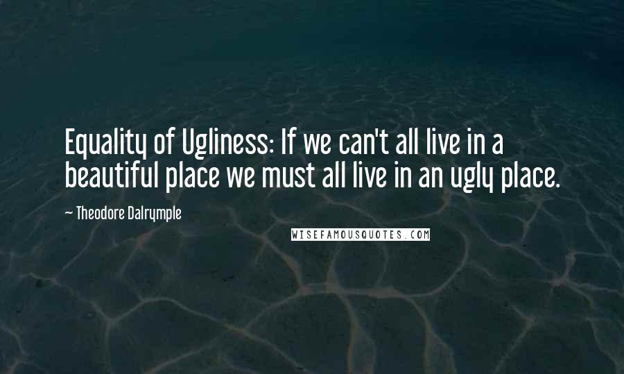Theodore Dalrymple Quotes: Equality of Ugliness: If we can't all live in a beautiful place we must all live in an ugly place.
