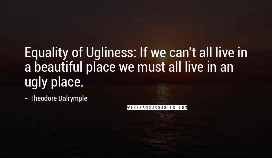 Theodore Dalrymple Quotes: Equality of Ugliness: If we can't all live in a beautiful place we must all live in an ugly place.