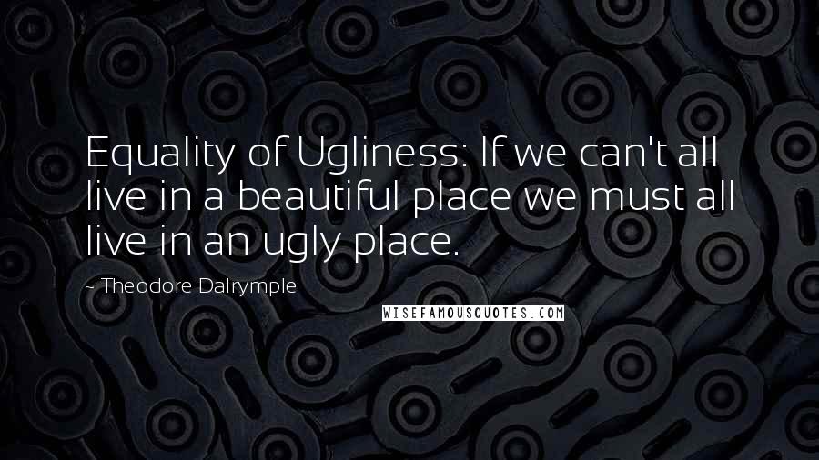 Theodore Dalrymple Quotes: Equality of Ugliness: If we can't all live in a beautiful place we must all live in an ugly place.