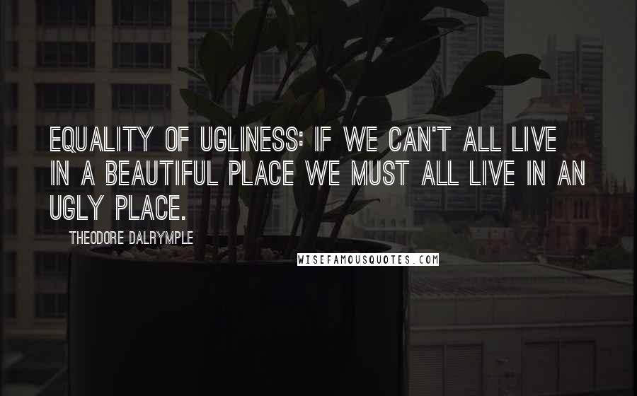 Theodore Dalrymple Quotes: Equality of Ugliness: If we can't all live in a beautiful place we must all live in an ugly place.