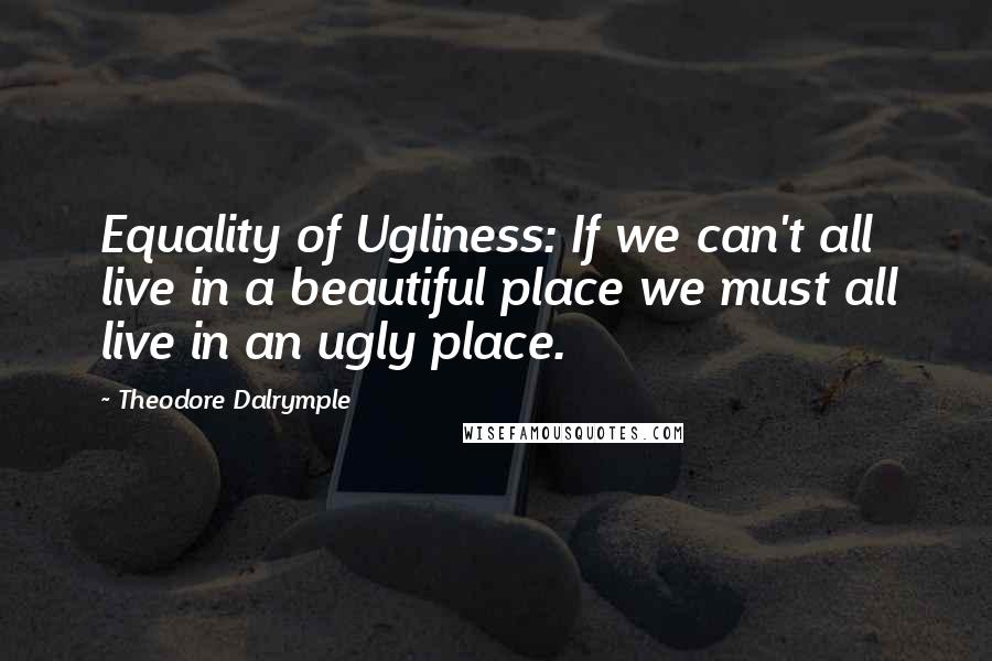 Theodore Dalrymple Quotes: Equality of Ugliness: If we can't all live in a beautiful place we must all live in an ugly place.