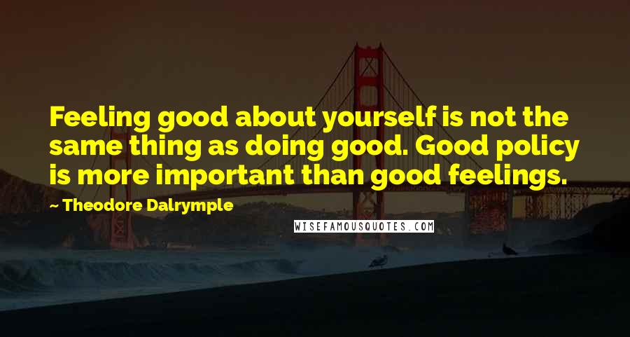 Theodore Dalrymple Quotes: Feeling good about yourself is not the same thing as doing good. Good policy is more important than good feelings.