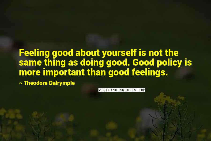 Theodore Dalrymple Quotes: Feeling good about yourself is not the same thing as doing good. Good policy is more important than good feelings.