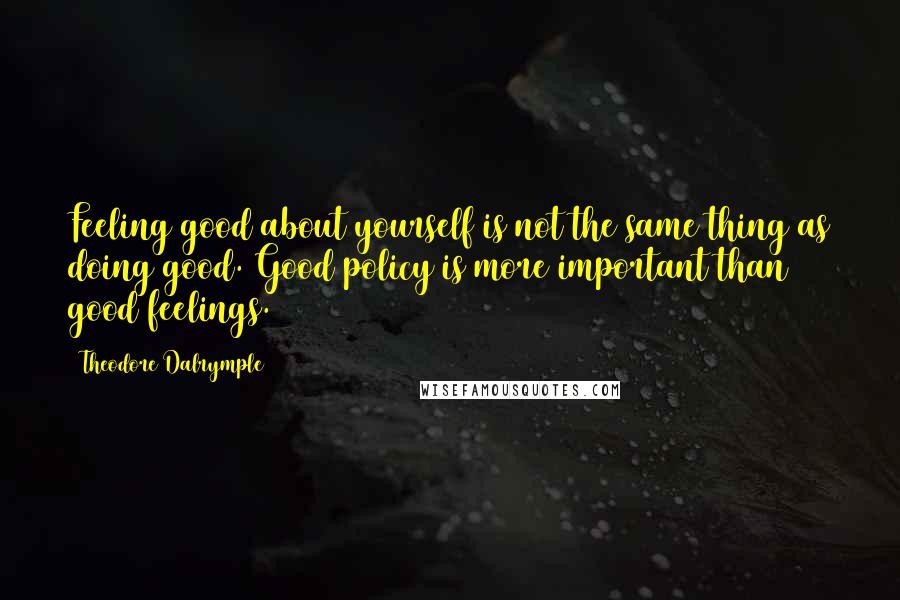 Theodore Dalrymple Quotes: Feeling good about yourself is not the same thing as doing good. Good policy is more important than good feelings.