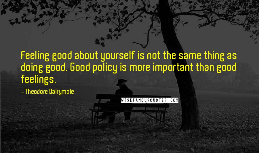 Theodore Dalrymple Quotes: Feeling good about yourself is not the same thing as doing good. Good policy is more important than good feelings.