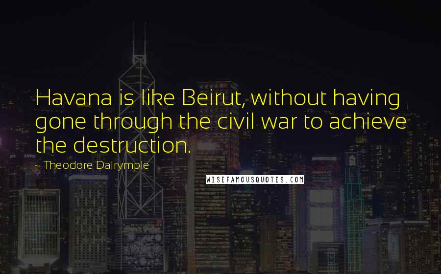 Theodore Dalrymple Quotes: Havana is like Beirut, without having gone through the civil war to achieve the destruction.