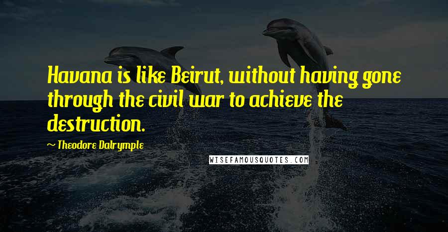 Theodore Dalrymple Quotes: Havana is like Beirut, without having gone through the civil war to achieve the destruction.