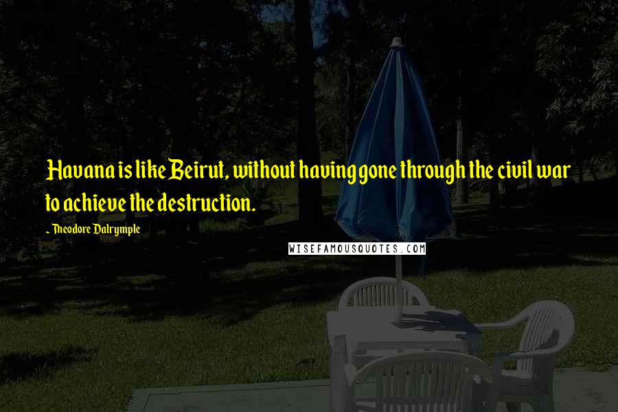 Theodore Dalrymple Quotes: Havana is like Beirut, without having gone through the civil war to achieve the destruction.