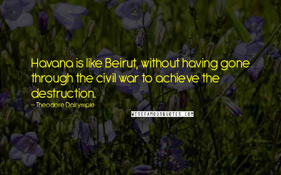 Theodore Dalrymple Quotes: Havana is like Beirut, without having gone through the civil war to achieve the destruction.