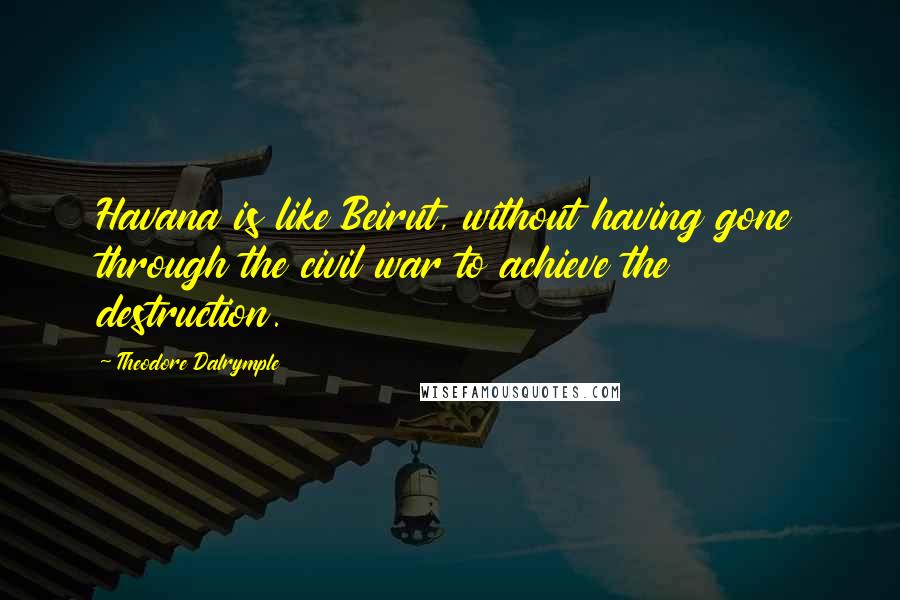 Theodore Dalrymple Quotes: Havana is like Beirut, without having gone through the civil war to achieve the destruction.