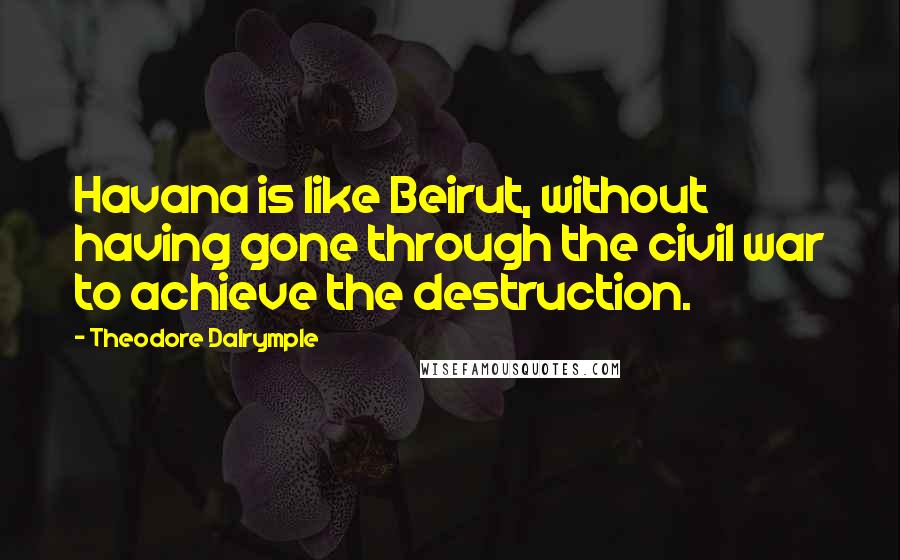 Theodore Dalrymple Quotes: Havana is like Beirut, without having gone through the civil war to achieve the destruction.